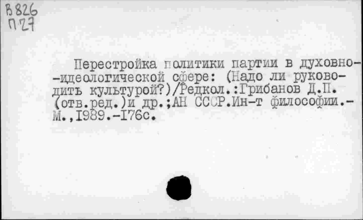 ﻿
№
Перестройка политики партии в духовно -идеологической сфере: (Надо ли руководить культу рой?)/Редкол.: Грибанов Д.П. (отв.ред.)и др.;АН ССЙР.Ин-т философии.-М.,1989.-176с.